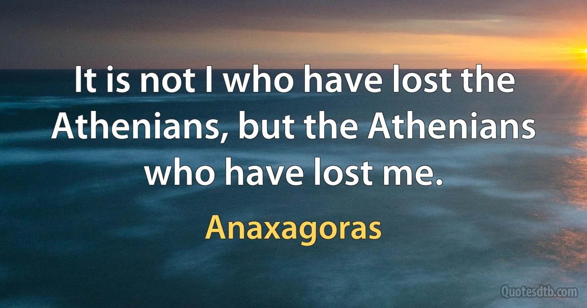 It is not I who have lost the Athenians, but the Athenians who have lost me. (Anaxagoras)