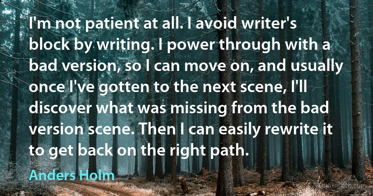 I'm not patient at all. I avoid writer's block by writing. I power through with a bad version, so I can move on, and usually once I've gotten to the next scene, I'll discover what was missing from the bad version scene. Then I can easily rewrite it to get back on the right path. (Anders Holm)