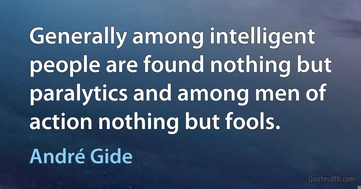 Generally among intelligent people are found nothing but paralytics and among men of action nothing but fools. (André Gide)