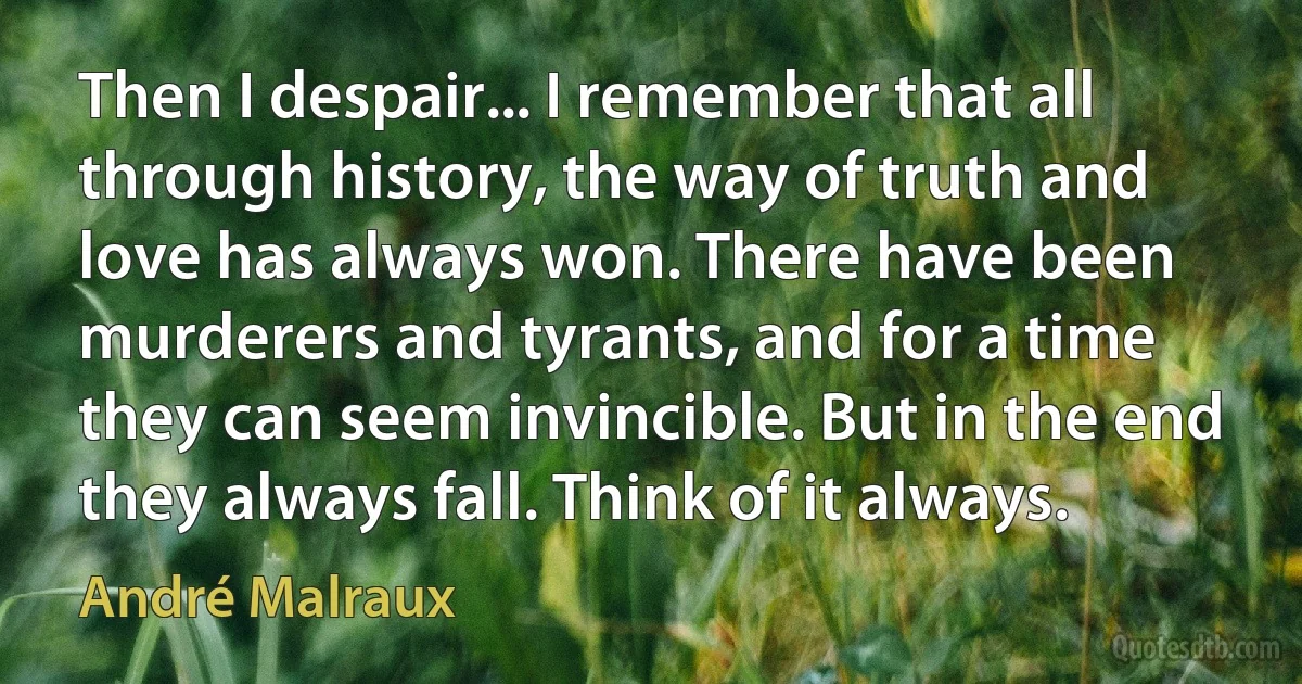 Then I despair... I remember that all through history, the way of truth and love has always won. There have been murderers and tyrants, and for a time they can seem invincible. But in the end they always fall. Think of it always. (André Malraux)