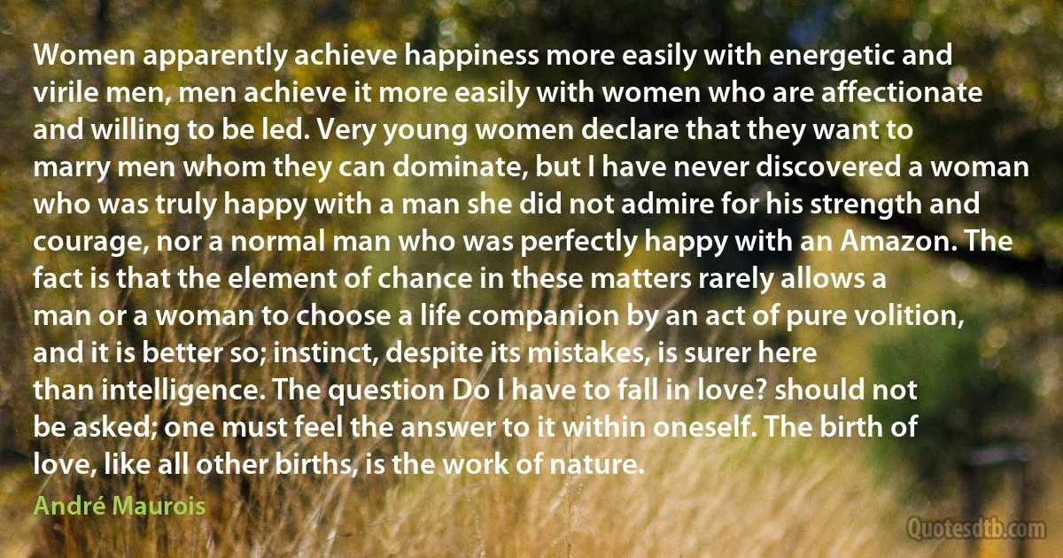 Women apparently achieve happiness more easily with energetic and virile men, men achieve it more easily with women who are affectionate and willing to be led. Very young women declare that they want to marry men whom they can dominate, but I have never discovered a woman who was truly happy with a man she did not admire for his strength and courage, nor a normal man who was perfectly happy with an Amazon. The fact is that the element of chance in these matters rarely allows a man or a woman to choose a life companion by an act of pure volition, and it is better so; instinct, despite its mistakes, is surer here than intelligence. The question Do I have to fall in love? should not be asked; one must feel the answer to it within oneself. The birth of love, like all other births, is the work of nature. (André Maurois)