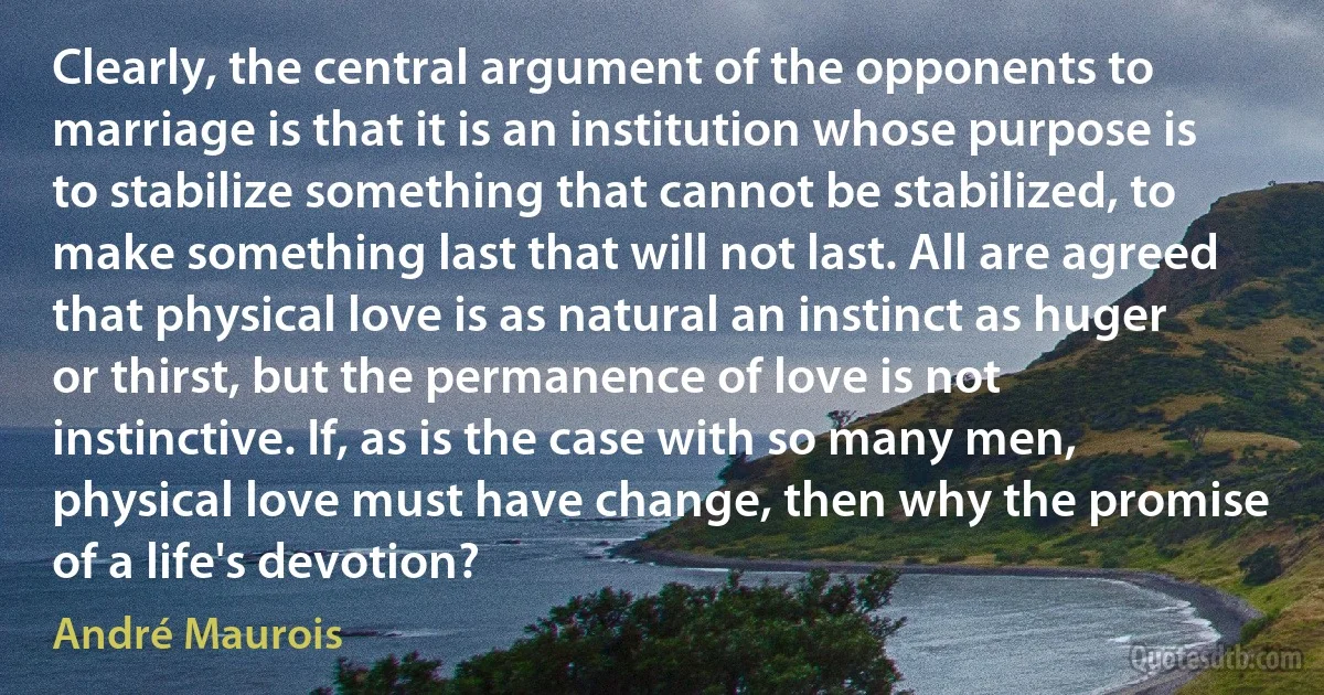 Clearly, the central argument of the opponents to marriage is that it is an institution whose purpose is to stabilize something that cannot be stabilized, to make something last that will not last. All are agreed that physical love is as natural an instinct as huger or thirst, but the permanence of love is not instinctive. If, as is the case with so many men, physical love must have change, then why the promise of a life's devotion? (André Maurois)