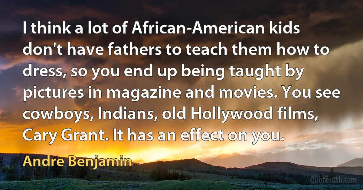 I think a lot of African-American kids don't have fathers to teach them how to dress, so you end up being taught by pictures in magazine and movies. You see cowboys, Indians, old Hollywood films, Cary Grant. It has an effect on you. (Andre Benjamin)