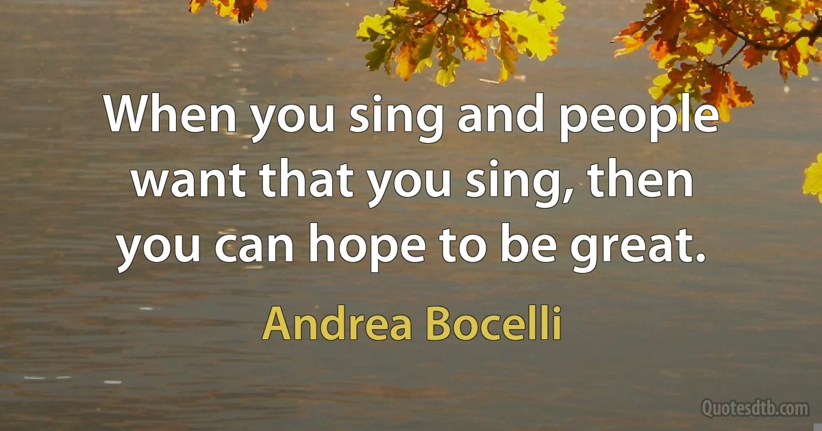 When you sing and people want that you sing, then you can hope to be great. (Andrea Bocelli)