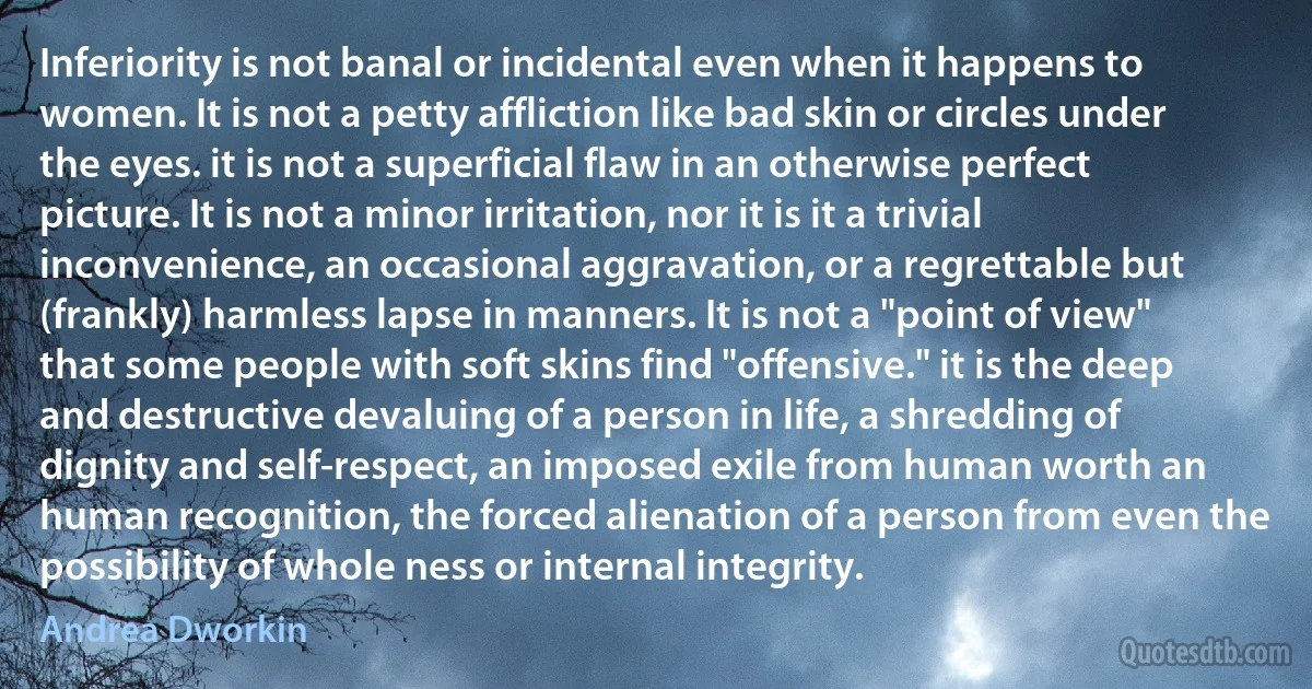 Inferiority is not banal or incidental even when it happens to women. It is not a petty affliction like bad skin or circles under the eyes. it is not a superficial flaw in an otherwise perfect picture. It is not a minor irritation, nor it is it a trivial inconvenience, an occasional aggravation, or a regrettable but (frankly) harmless lapse in manners. It is not a "point of view" that some people with soft skins find "offensive." it is the deep and destructive devaluing of a person in life, a shredding of dignity and self-respect, an imposed exile from human worth an human recognition, the forced alienation of a person from even the possibility of whole ness or internal integrity. (Andrea Dworkin)