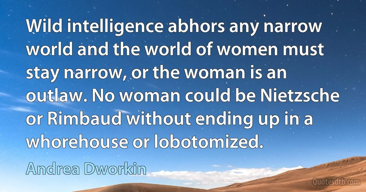 Wild intelligence abhors any narrow world and the world of women must stay narrow, or the woman is an outlaw. No woman could be Nietzsche or Rimbaud without ending up in a whorehouse or lobotomized. (Andrea Dworkin)