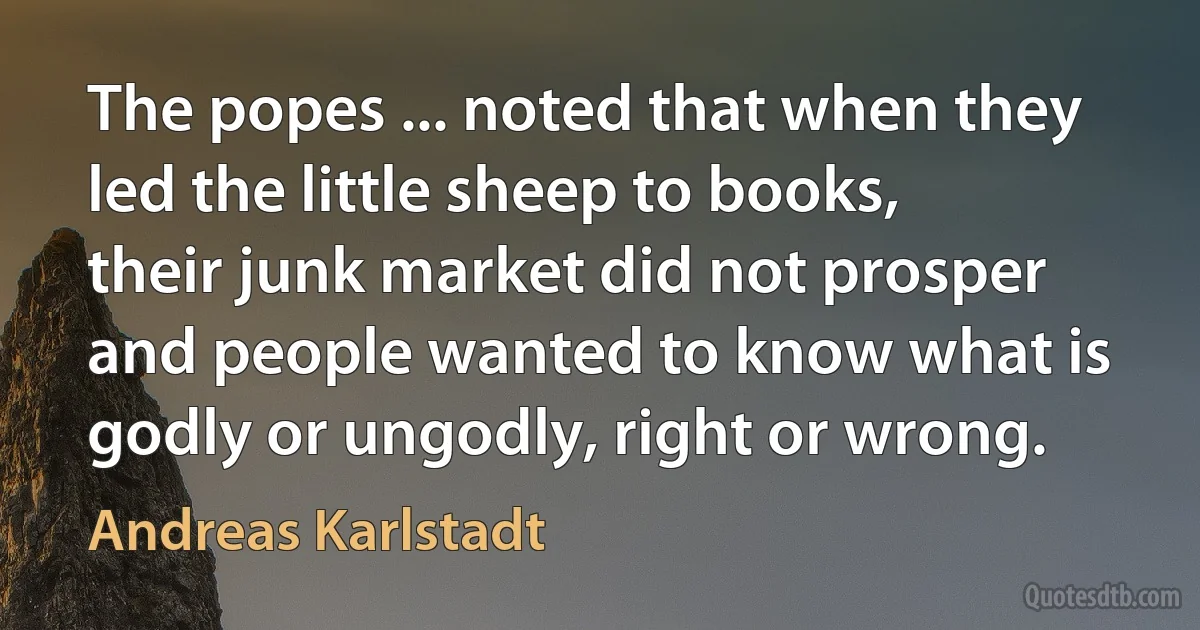 The popes ... noted that when they led the little sheep to books, their junk market did not prosper and people wanted to know what is godly or ungodly, right or wrong. (Andreas Karlstadt)