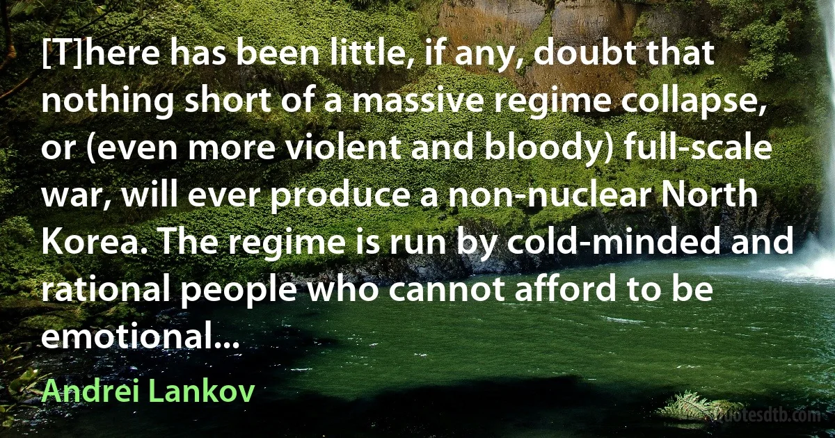 [T]here has been little, if any, doubt that nothing short of a massive regime collapse, or (even more violent and bloody) full-scale war, will ever produce a non-nuclear North Korea. The regime is run by cold-minded and rational people who cannot afford to be emotional... (Andrei Lankov)