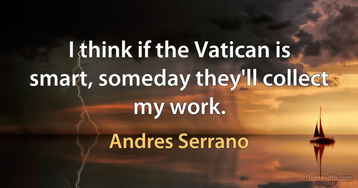 I think if the Vatican is smart, someday they'll collect my work. (Andres Serrano)