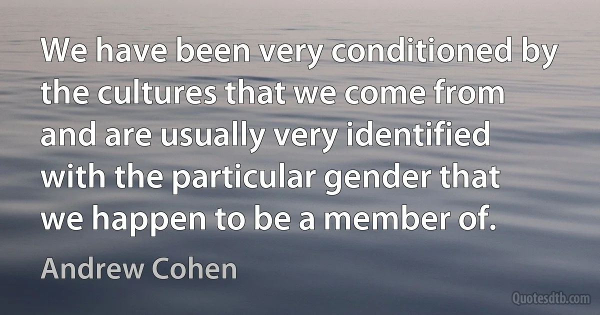 We have been very conditioned by the cultures that we come from and are usually very identified with the particular gender that we happen to be a member of. (Andrew Cohen)