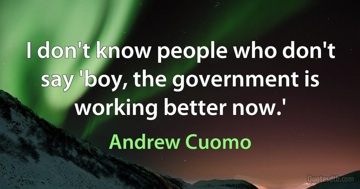 I don't know people who don't say 'boy, the government is working better now.' (Andrew Cuomo)