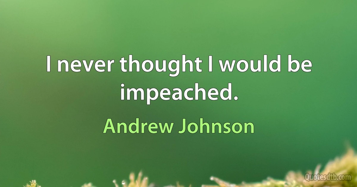 I never thought I would be impeached. (Andrew Johnson)