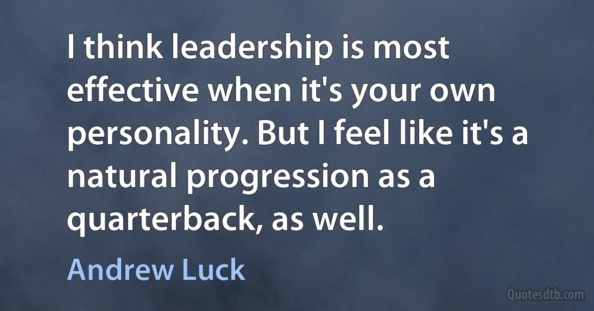 I think leadership is most effective when it's your own personality. But I feel like it's a natural progression as a quarterback, as well. (Andrew Luck)