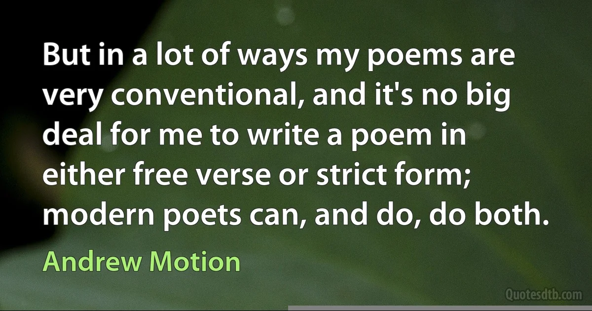 But in a lot of ways my poems are very conventional, and it's no big deal for me to write a poem in either free verse or strict form; modern poets can, and do, do both. (Andrew Motion)