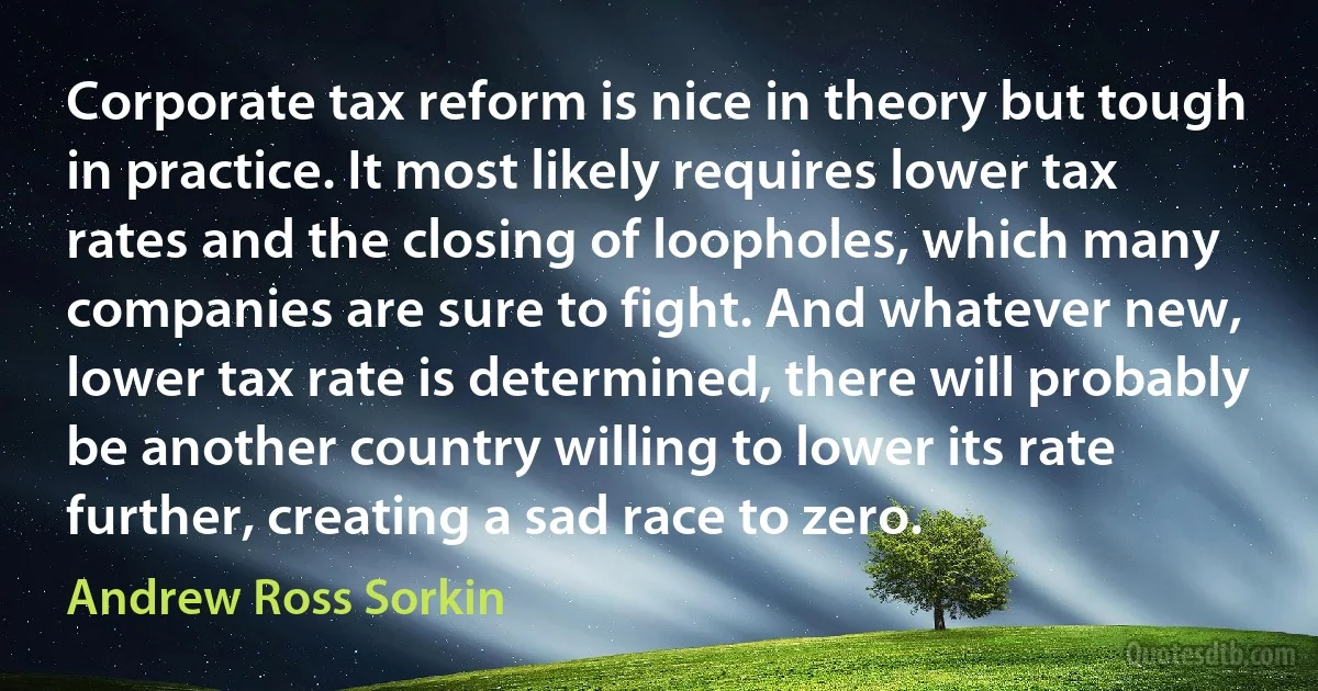 Corporate tax reform is nice in theory but tough in practice. It most likely requires lower tax rates and the closing of loopholes, which many companies are sure to fight. And whatever new, lower tax rate is determined, there will probably be another country willing to lower its rate further, creating a sad race to zero. (Andrew Ross Sorkin)