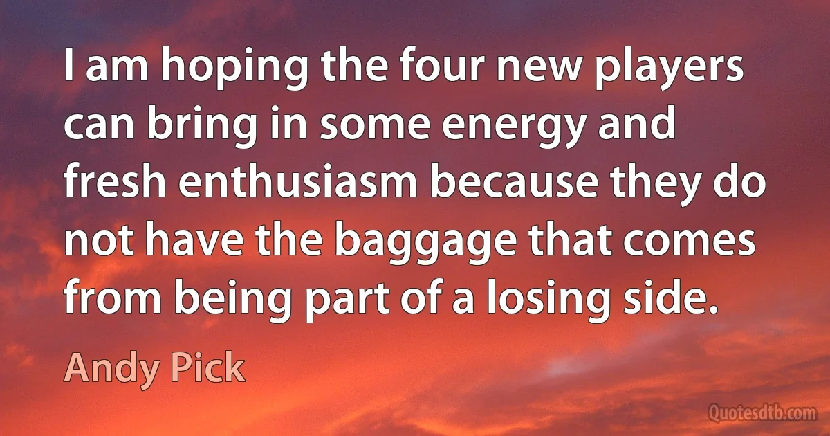 I am hoping the four new players can bring in some energy and fresh enthusiasm because they do not have the baggage that comes from being part of a losing side. (Andy Pick)