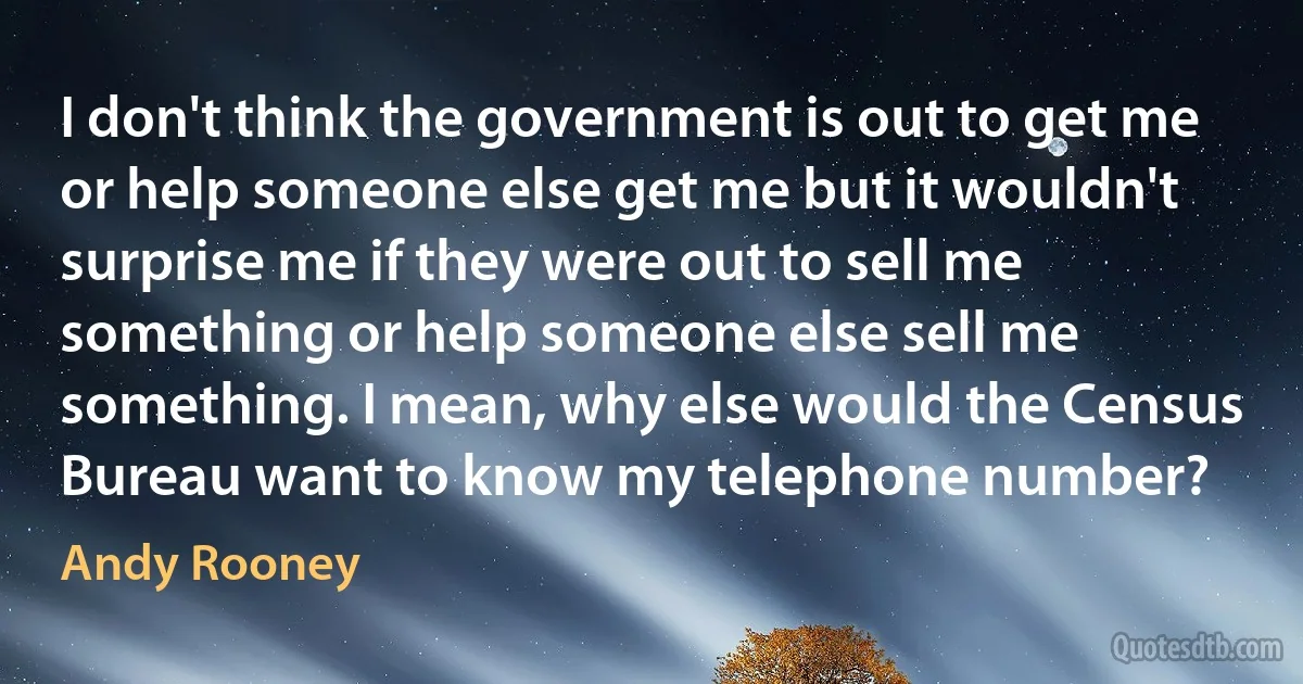 I don't think the government is out to get me or help someone else get me but it wouldn't surprise me if they were out to sell me something or help someone else sell me something. I mean, why else would the Census Bureau want to know my telephone number? (Andy Rooney)