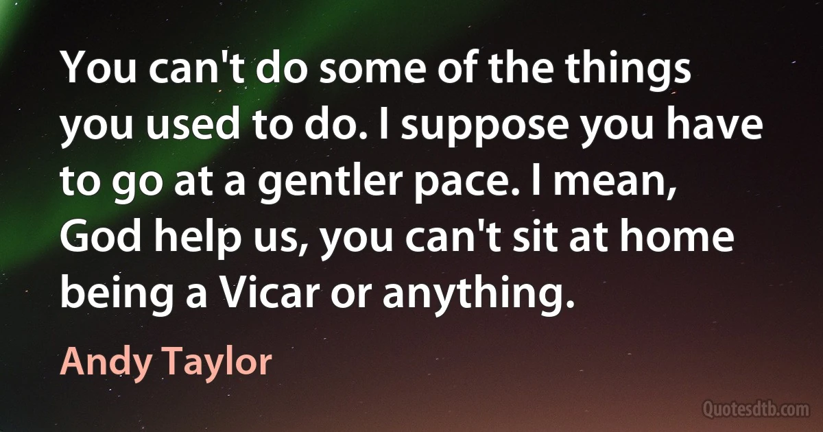 You can't do some of the things you used to do. I suppose you have to go at a gentler pace. I mean, God help us, you can't sit at home being a Vicar or anything. (Andy Taylor)