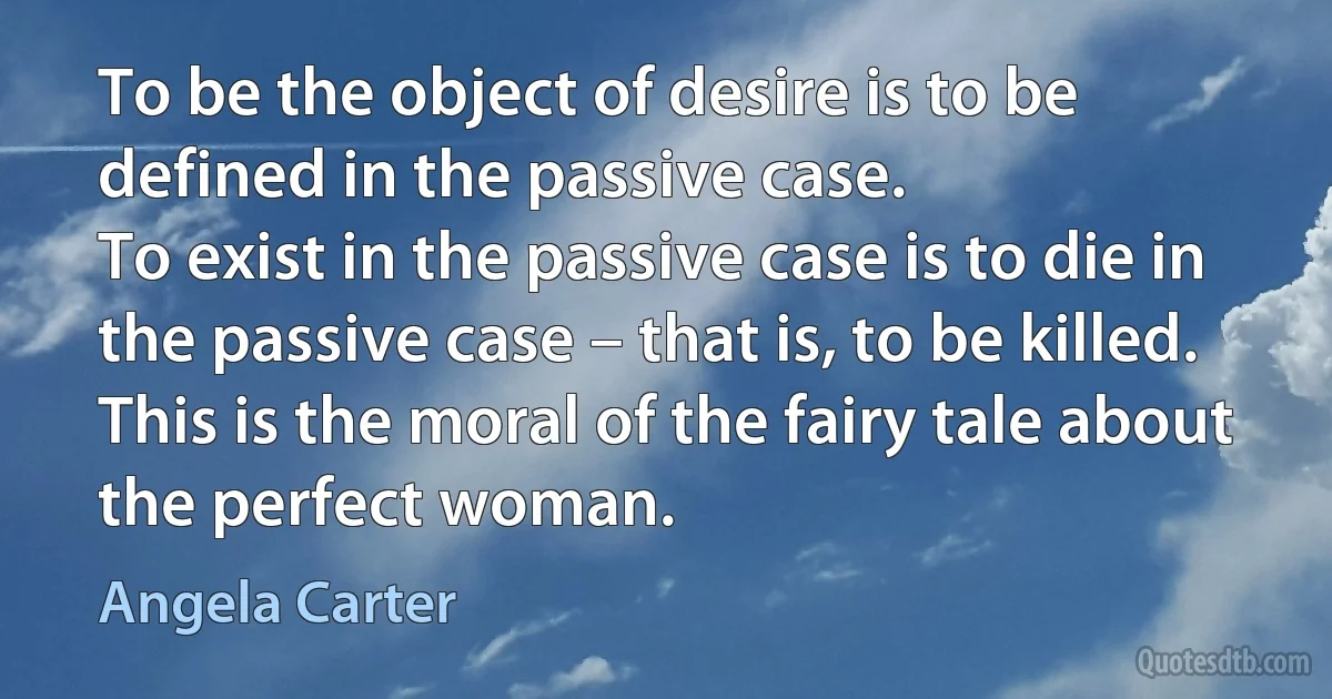 To be the object of desire is to be defined in the passive case.
To exist in the passive case is to die in the passive case – that is, to be killed.
This is the moral of the fairy tale about the perfect woman. (Angela Carter)