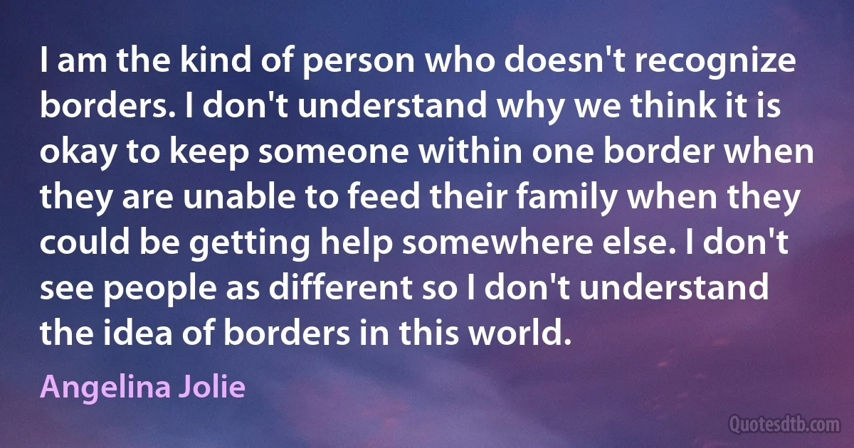 I am the kind of person who doesn't recognize borders. I don't understand why we think it is okay to keep someone within one border when they are unable to feed their family when they could be getting help somewhere else. I don't see people as different so I don't understand the idea of borders in this world. (Angelina Jolie)