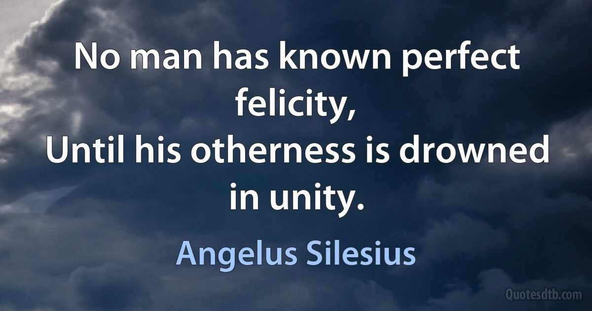 No man has known perfect felicity,
Until his otherness is drowned in unity. (Angelus Silesius)