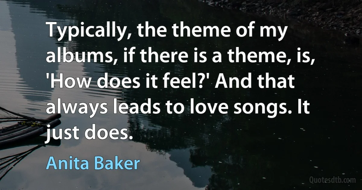 Typically, the theme of my albums, if there is a theme, is, 'How does it feel?' And that always leads to love songs. It just does. (Anita Baker)