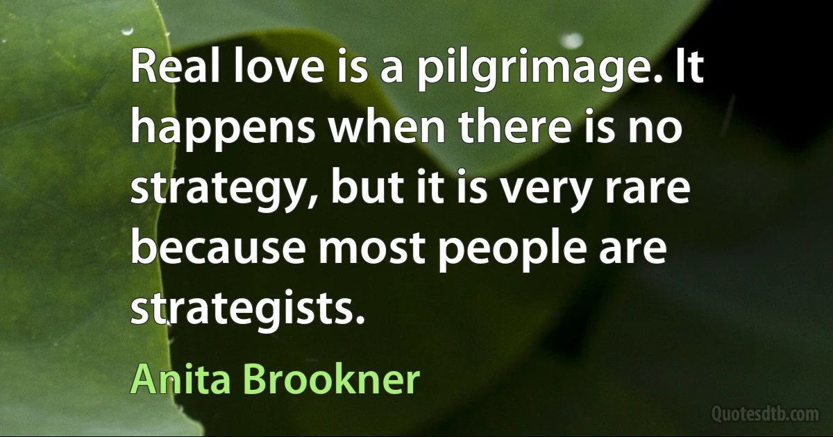 Real love is a pilgrimage. It happens when there is no strategy, but it is very rare because most people are strategists. (Anita Brookner)