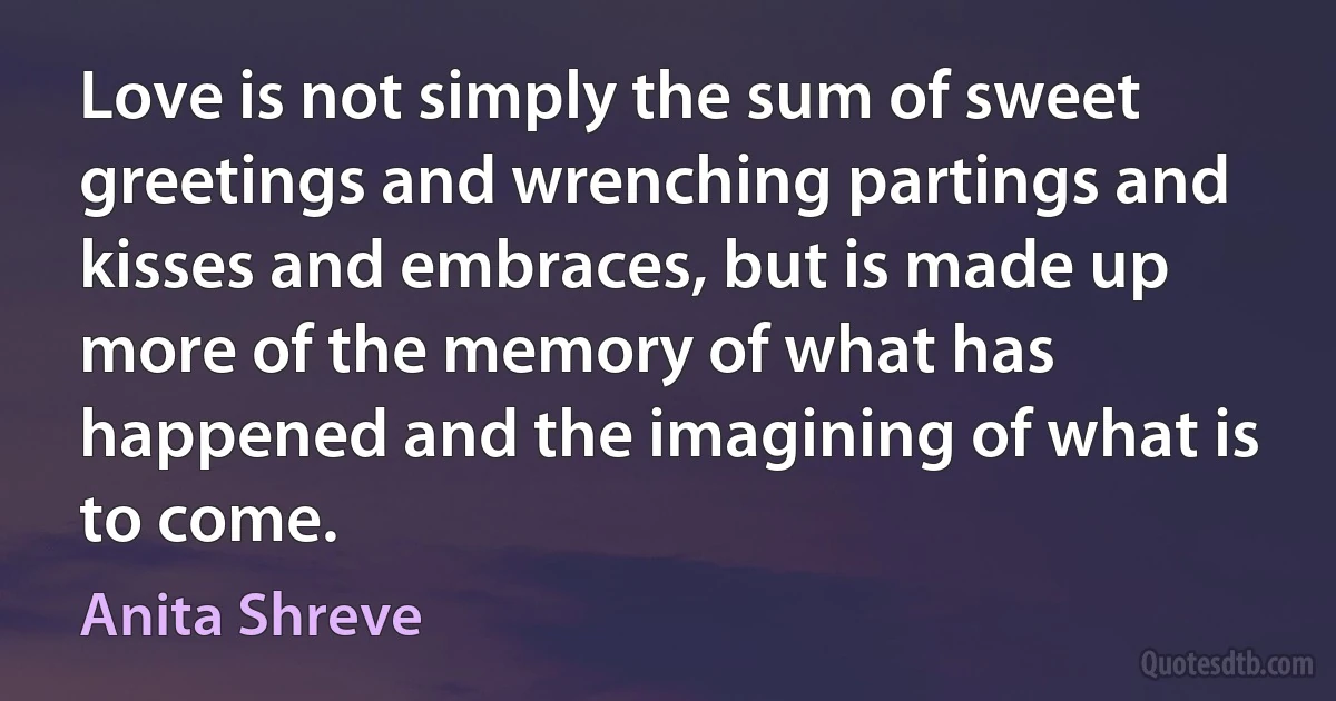 Love is not simply the sum of sweet greetings and wrenching partings and kisses and embraces, but is made up more of the memory of what has happened and the imagining of what is to come. (Anita Shreve)