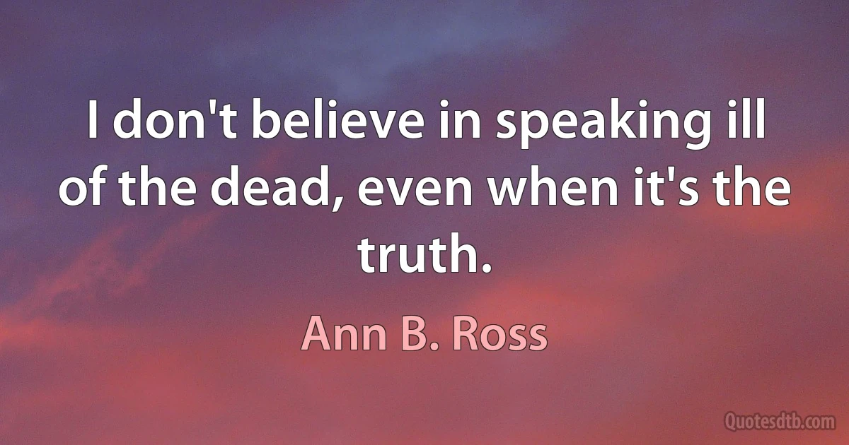 I don't believe in speaking ill of the dead, even when it's the truth. (Ann B. Ross)