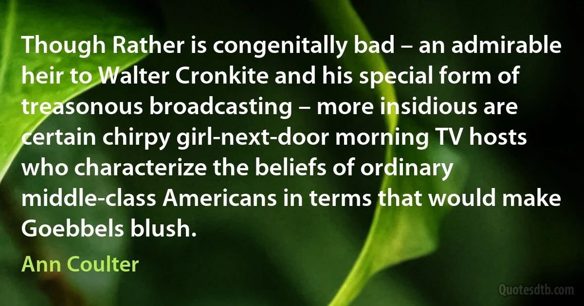 Though Rather is congenitally bad – an admirable heir to Walter Cronkite and his special form of treasonous broadcasting – more insidious are certain chirpy girl-next-door morning TV hosts who characterize the beliefs of ordinary middle-class Americans in terms that would make Goebbels blush. (Ann Coulter)