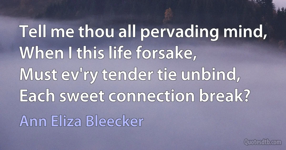 Tell me thou all pervading mind,
When I this life forsake,
Must ev'ry tender tie unbind,
Each sweet connection break? (Ann Eliza Bleecker)