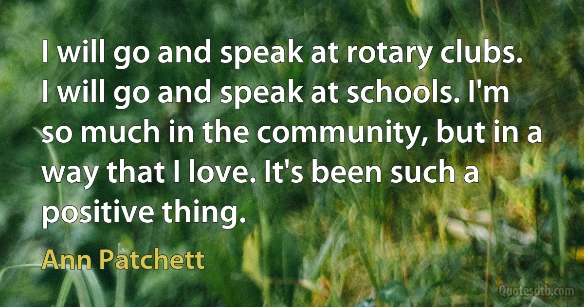 I will go and speak at rotary clubs. I will go and speak at schools. I'm so much in the community, but in a way that I love. It's been such a positive thing. (Ann Patchett)