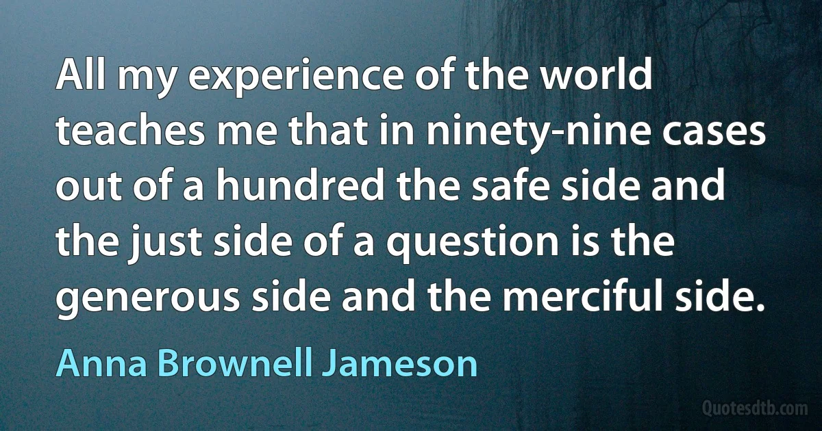 All my experience of the world teaches me that in ninety-nine cases out of a hundred the safe side and the just side of a question is the generous side and the merciful side. (Anna Brownell Jameson)