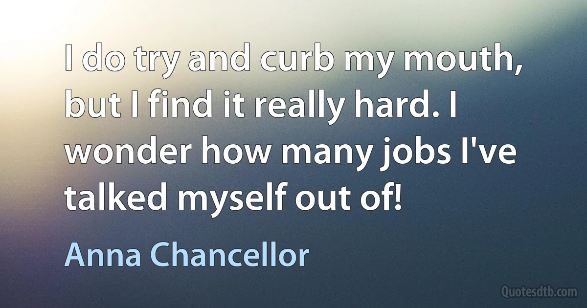 I do try and curb my mouth, but I find it really hard. I wonder how many jobs I've talked myself out of! (Anna Chancellor)