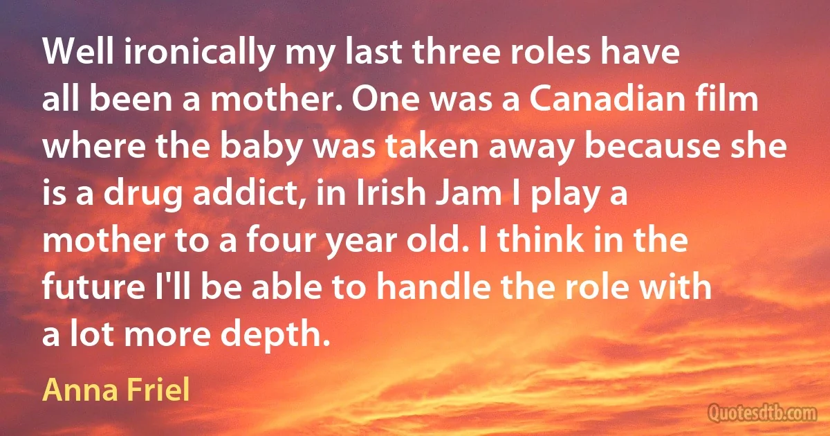 Well ironically my last three roles have all been a mother. One was a Canadian film where the baby was taken away because she is a drug addict, in Irish Jam I play a mother to a four year old. I think in the future I'll be able to handle the role with a lot more depth. (Anna Friel)