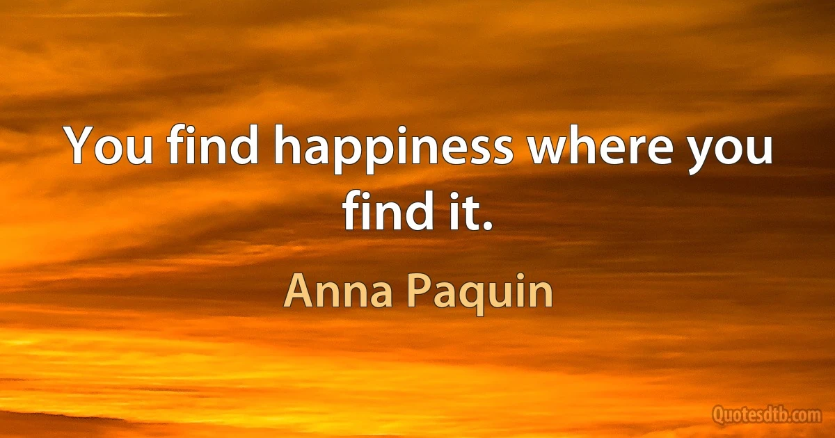 You find happiness where you find it. (Anna Paquin)