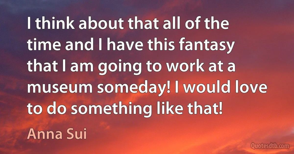 I think about that all of the time and I have this fantasy that I am going to work at a museum someday! I would love to do something like that! (Anna Sui)