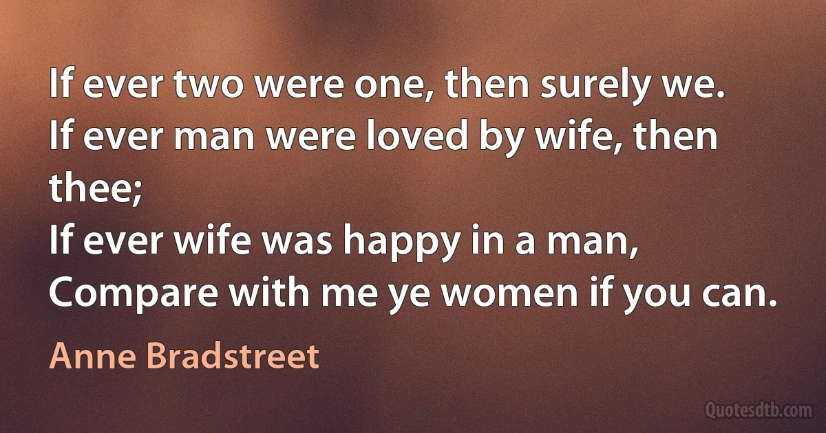 If ever two were one, then surely we.
If ever man were loved by wife, then thee;
If ever wife was happy in a man,
Compare with me ye women if you can. (Anne Bradstreet)