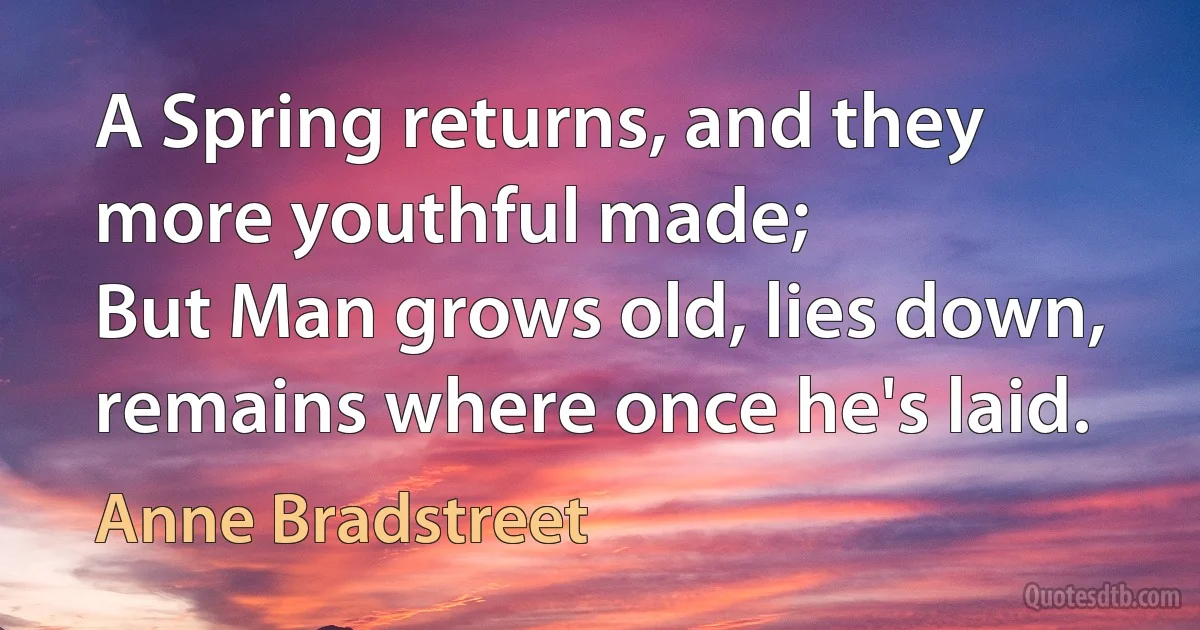 A Spring returns, and they more youthful made;
But Man grows old, lies down, remains where once he's laid. (Anne Bradstreet)