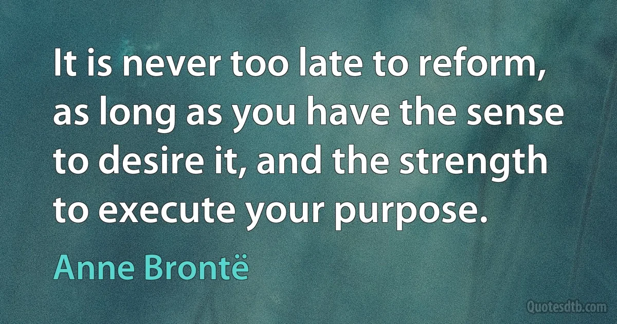 It is never too late to reform, as long as you have the sense to desire it, and the strength to execute your purpose. (Anne Brontë)