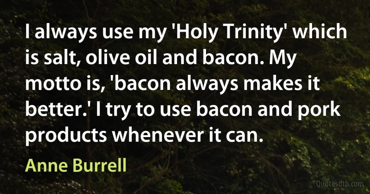 I always use my 'Holy Trinity' which is salt, olive oil and bacon. My motto is, 'bacon always makes it better.' I try to use bacon and pork products whenever it can. (Anne Burrell)