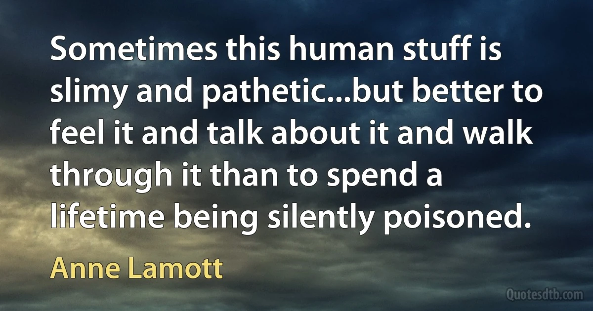 Sometimes this human stuff is slimy and pathetic...but better to feel it and talk about it and walk through it than to spend a lifetime being silently poisoned. (Anne Lamott)