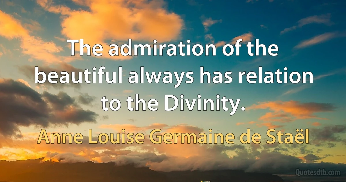 The admiration of the beautiful always has relation to the Divinity. (Anne Louise Germaine de Staël)