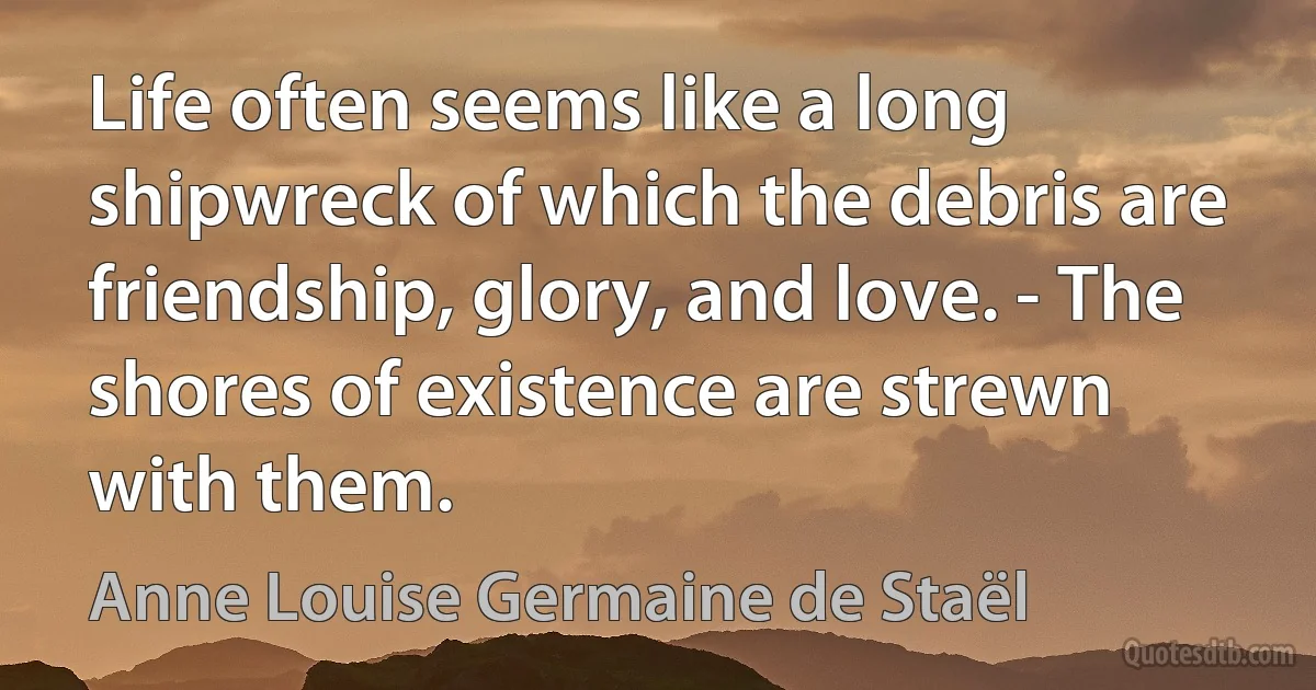 Life often seems like a long shipwreck of which the debris are friendship, glory, and love. - The shores of existence are strewn with them. (Anne Louise Germaine de Staël)