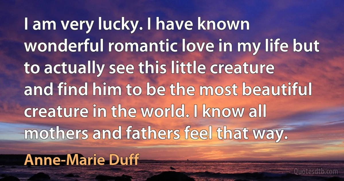 I am very lucky. I have known wonderful romantic love in my life but to actually see this little creature and find him to be the most beautiful creature in the world. I know all mothers and fathers feel that way. (Anne-Marie Duff)