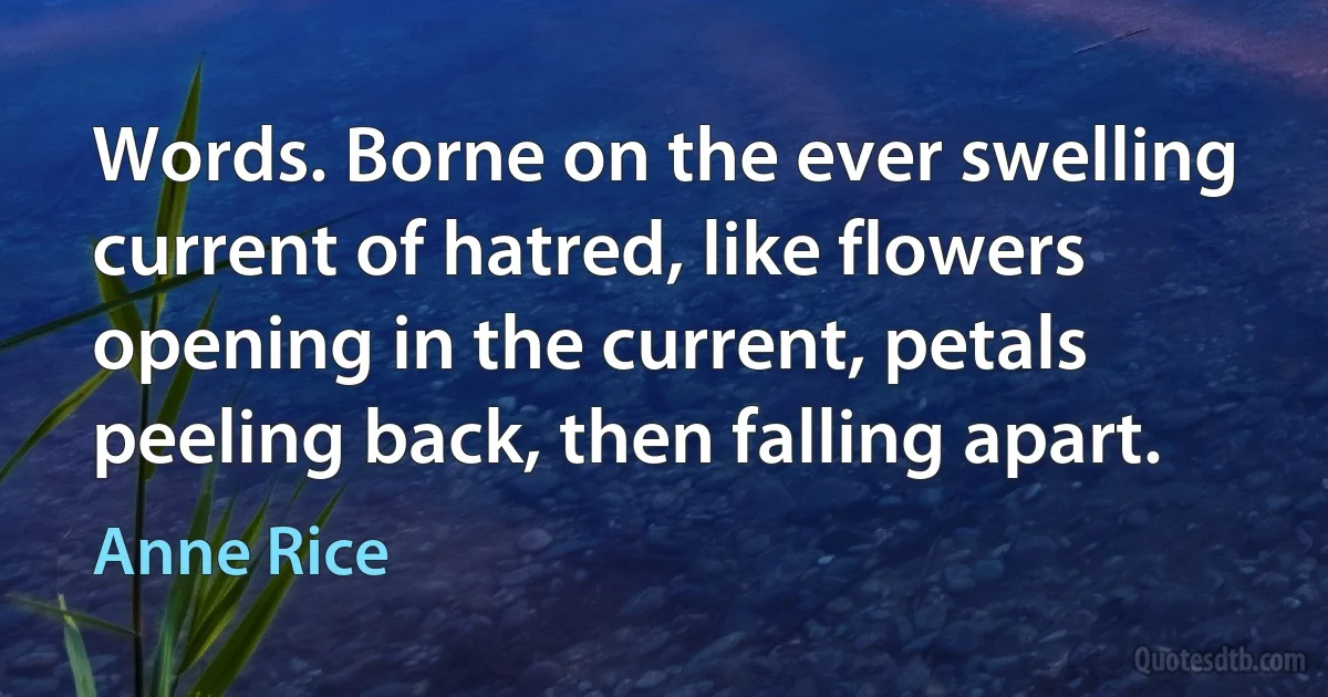 Words. Borne on the ever swelling current of hatred, like flowers opening in the current, petals peeling back, then falling apart. (Anne Rice)