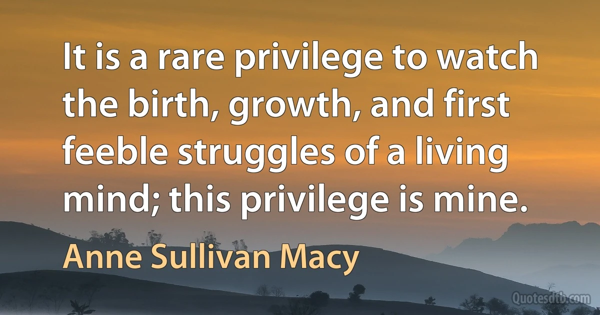 It is a rare privilege to watch the birth, growth, and first feeble struggles of a living mind; this privilege is mine. (Anne Sullivan Macy)