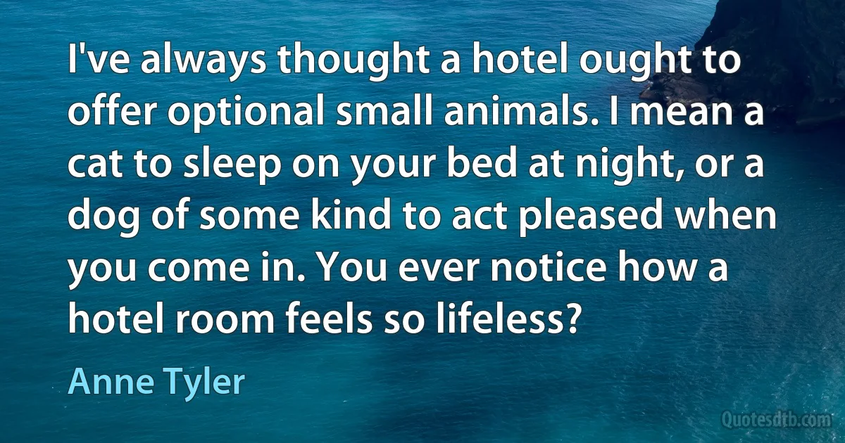 I've always thought a hotel ought to offer optional small animals. I mean a cat to sleep on your bed at night, or a dog of some kind to act pleased when you come in. You ever notice how a hotel room feels so lifeless? (Anne Tyler)