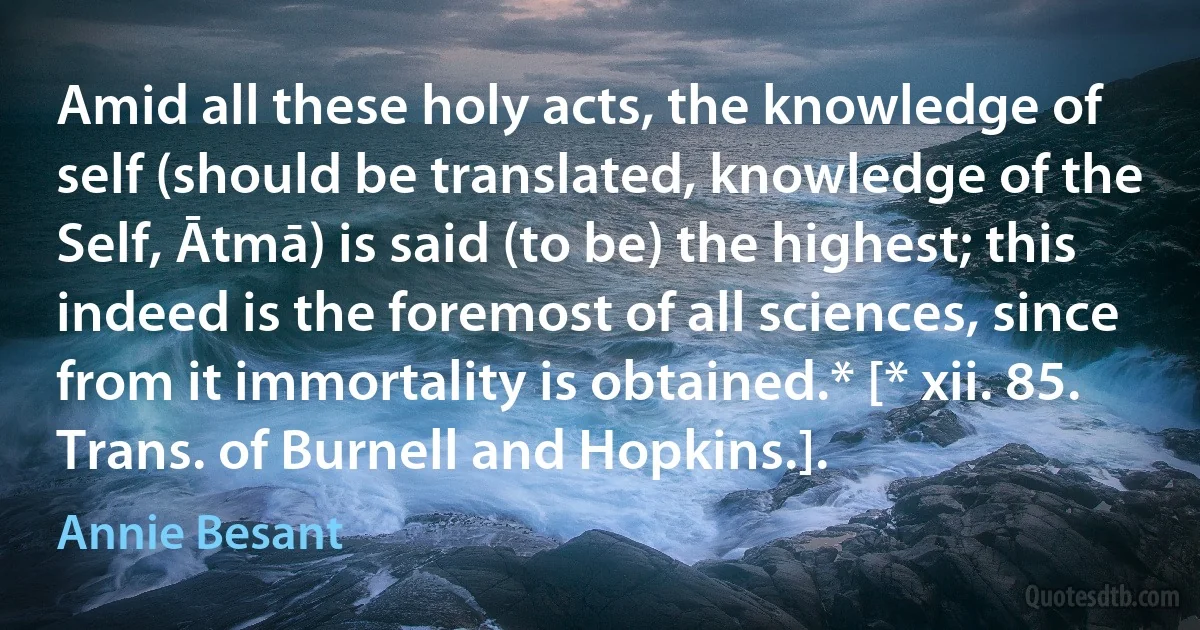 Amid all these holy acts, the knowledge of self (should be translated, knowledge of the Self, Ātmā) is said (to be) the highest; this indeed is the foremost of all sciences, since from it immortality is obtained.* [* xii. 85. Trans. of Burnell and Hopkins.]. (Annie Besant)