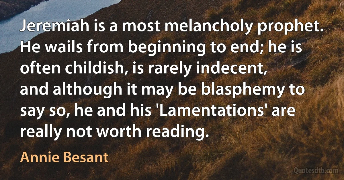 Jeremiah is a most melancholy prophet. He wails from beginning to end; he is often childish, is rarely indecent, and although it may be blasphemy to say so, he and his 'Lamentations' are really not worth reading. (Annie Besant)